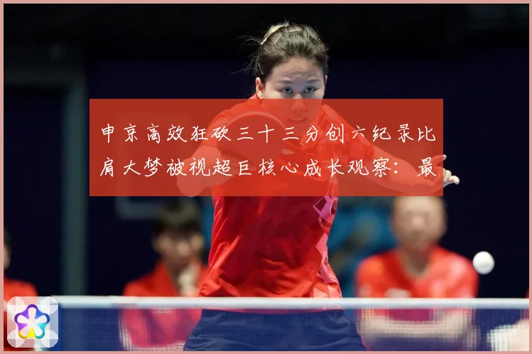 申京高效狂砍三十三分创六纪录比肩大梦被视超巨核心成长观察：最新赛事动态与深度分析