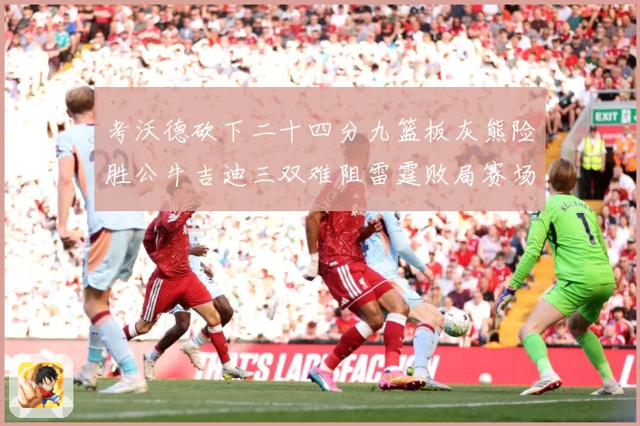 考沃德砍下二十四分九篮板灰熊险胜公牛吉迪三双难阻雷霆败局赛场复盘：最新赛事动态与深度分析