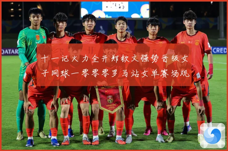 十一记火力全开郑钦文强势晋级女子网球一零零零罗马站女单赛场观察：最新赛事动态与深度分析