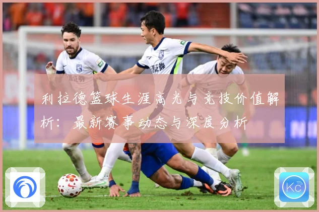 利拉德篮球生涯高光与竞技价值解析：最新赛事动态与深度分析