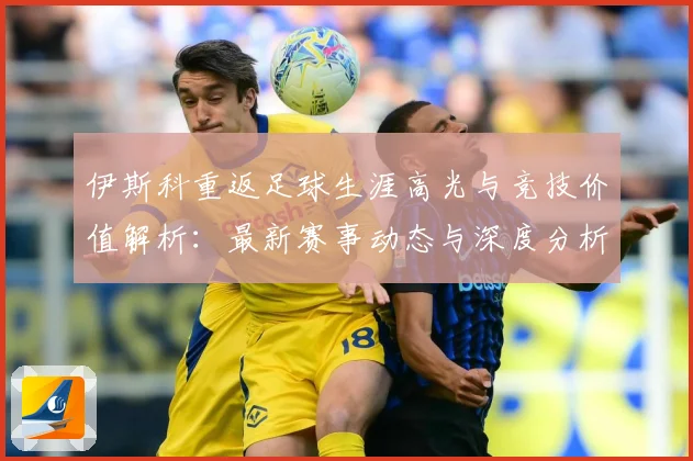 伊斯科重返足球生涯高光与竞技价值解析：最新赛事动态与深度分析