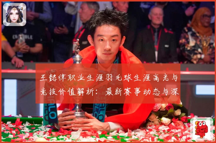 王懿律职业生涯羽毛球生涯高光与竞技价值解析：最新赛事动态与深度分析