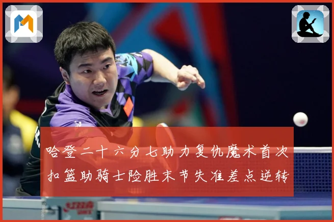 哈登二十六分七助力复仇魔术首次扣篮助骑士险胜末节失准差点逆转赛场复盘：最新赛事动态与深度分析