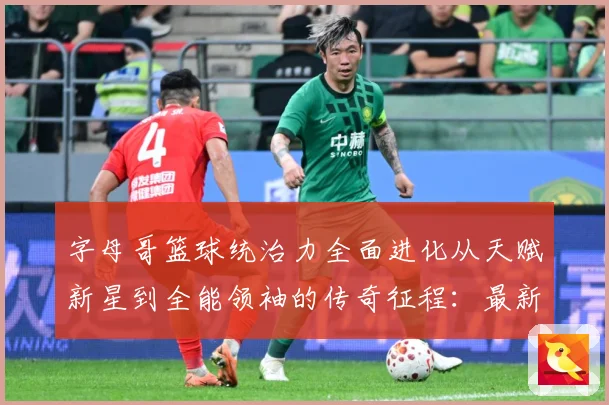 字母哥篮球统治力全面进化从天赋新星到全能领袖的传奇征程：最新赛事动态与深度分析