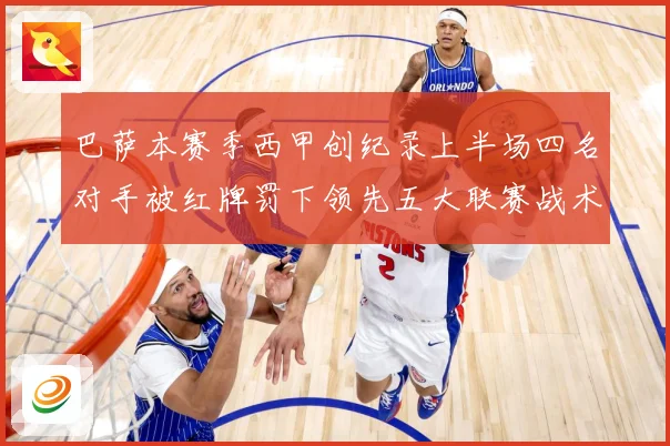 巴萨本赛季西甲创纪录上半场四名对手被红牌罚下领先五大联赛战术观察：最新赛事动态与深度分析