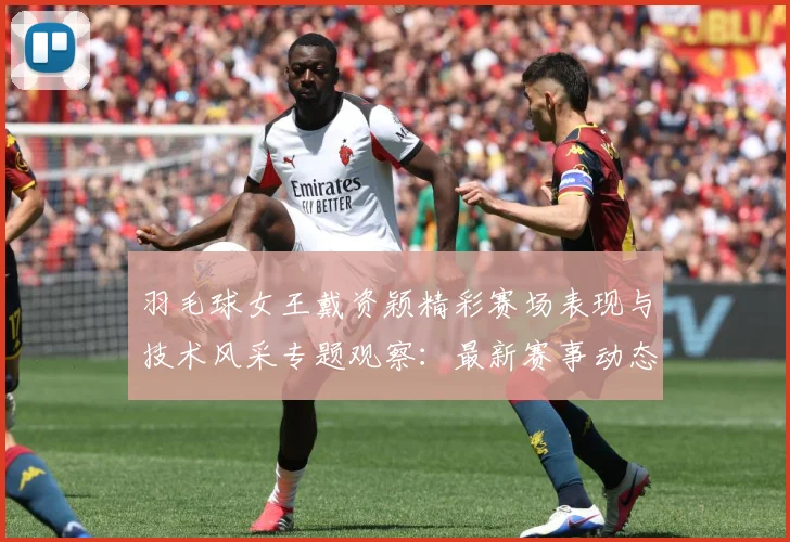 羽毛球女王戴资颖精彩赛场表现与技术风采专题观察：最新赛事动态与深度分析