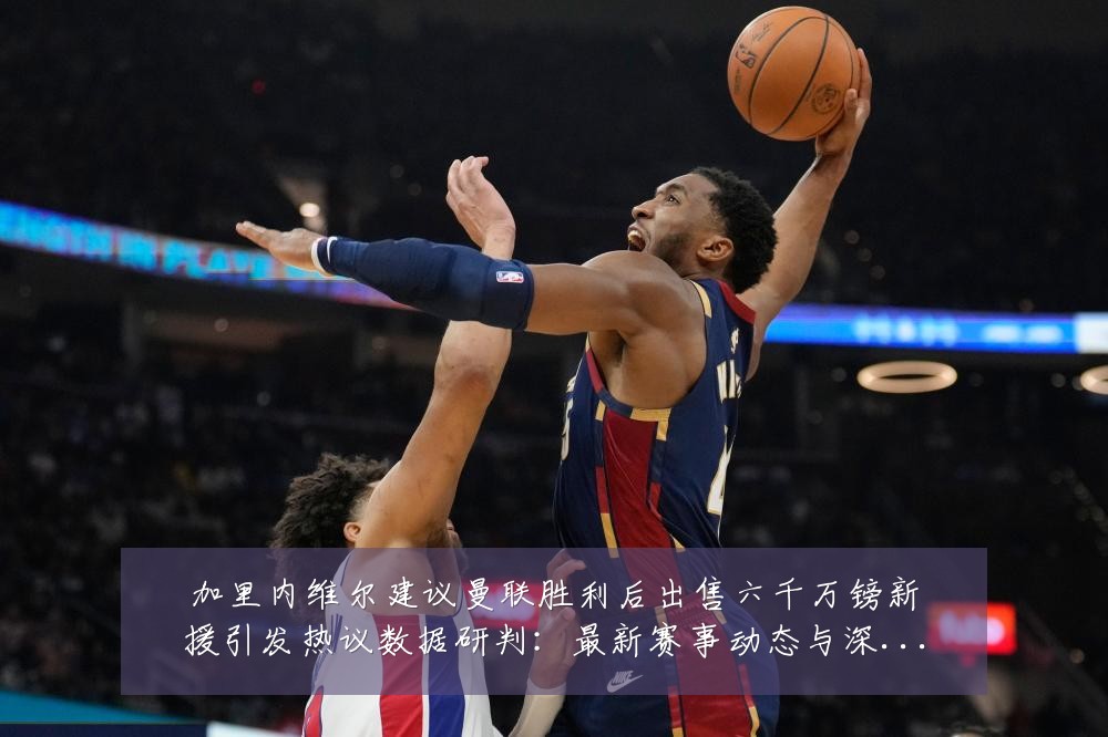 加里内维尔建议曼联胜利后出售六千万镑新援引发热议数据研判：最新赛事动态与深度分析