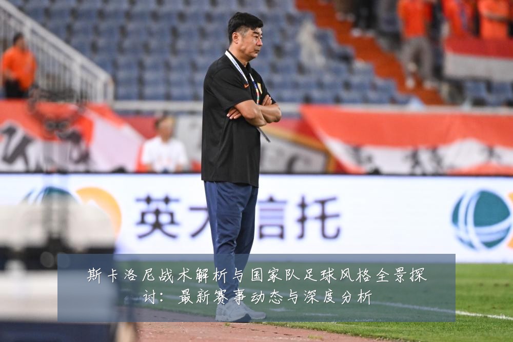 斯卡洛尼战术解析与国家队足球风格全景探讨：最新赛事动态与深度分析