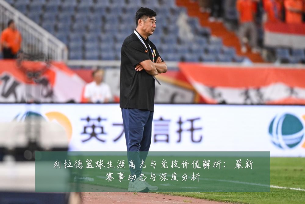 利拉德篮球生涯高光与竞技价值解析：最新赛事动态与深度分析