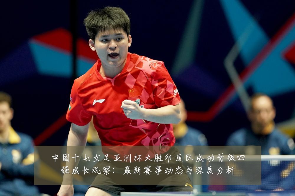 中国十七女足亚洲杯大胜印度队成功晋级四强成长观察：最新赛事动态与深度分析